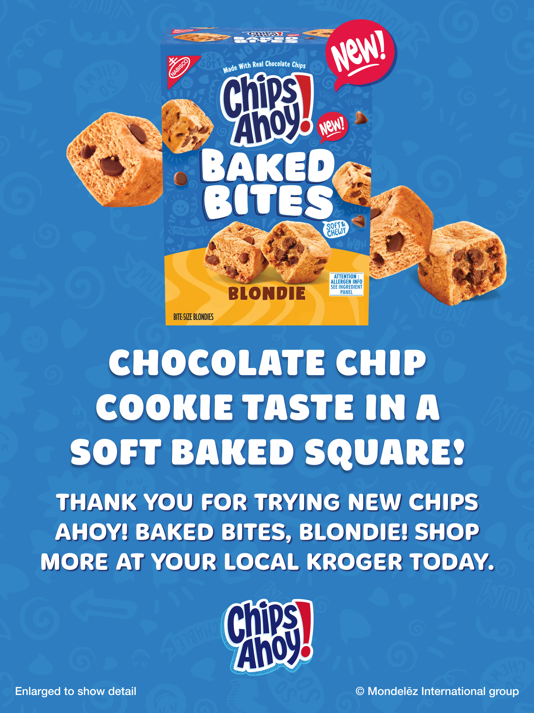 Chocolate chip cookie taste in a soft baked square! Thank you for trying NEW CHIPS AHOY! Baked Bites, Blondie! Shop more at your local Kroger today. Enlarged to show detail.